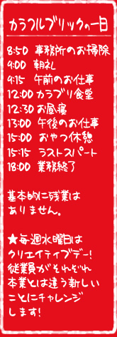 カラフルブリックの一日　8:50事務所のお掃除　9:00朝礼　9:15午前のお仕事 12:00 カラブリ食堂 12:30お昼寝　13:00午後のお仕事　15:00おやつ休憩　15:15ラストスパート　18:00業務終了　仕事が終わったら楽器で遊ぶ！基本的に残業はありません。　毎週水曜日はクリエイティブデー！従業員がそれぞれ本業とは違う新しいことにチャレンジします。